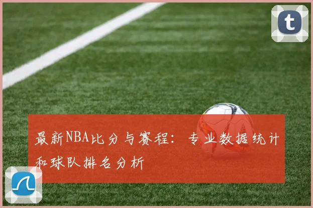 最新NBA比分与赛程:专业数据统计和球队排名分析