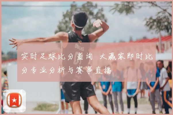 实时足球比分查询 大赢家即时比分专业分析与赛事直播
